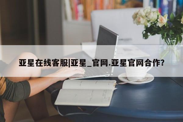 亚星官网管理平台 亚星入口亚星在线客服|亚星_官网.亚星官网合作？