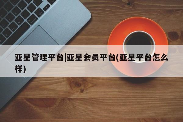亚星官网管理平台 亚星入口亚星管理平台|亚星会员平台(亚星平台怎么样)