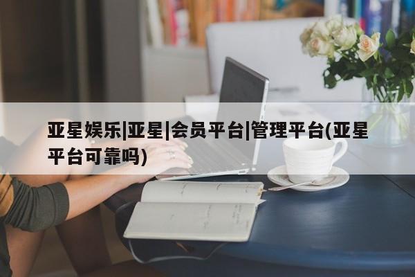 亚星官网管理平台 亚星入口亚星娱乐|亚星|会员平台|管理平台(亚星平台可靠吗)