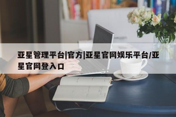 亚星官网管理平台 亚星入口亚星管理平台|官方|亚星官网娱乐平台/亚星官网登入口