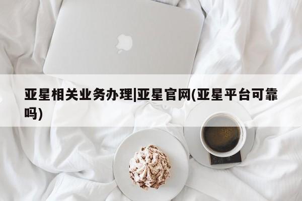 亚星官网管理平台 亚星入口亚星相关业务办理|亚星官网(亚星平台可靠吗)