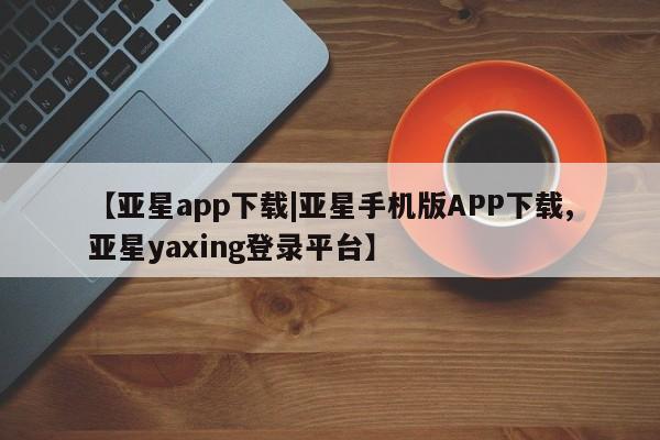 亚星官网管理平台 亚星入口【亚星app下载|亚星手机版APP下载,亚星yaxing登录平台】