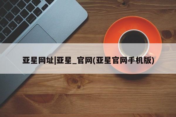 亚星官网管理平台 亚星入口亚星网址|亚星_官网(亚星官网手机版)