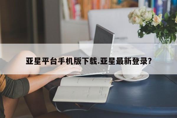 亚星官网管理平台 亚星入口亚星平台手机版下载.亚星最新登录？
