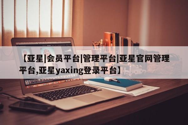 亚星官网管理平台 亚星入口【亚星|会员平台|管理平台|亚星官网管理平台,亚星yaxing登录平台】