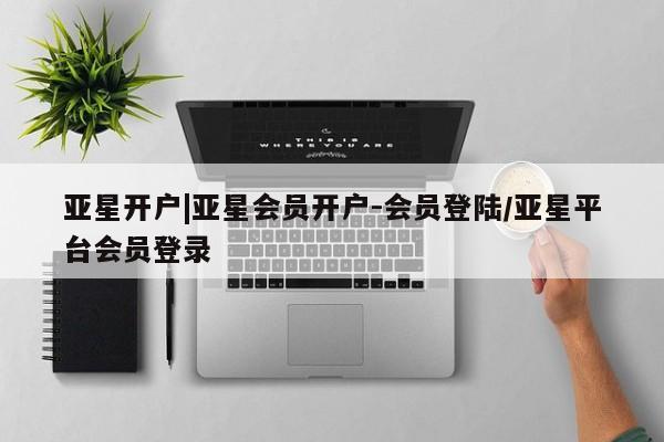 亚星官网管理平台 亚星入口亚星开户|亚星会员开户-会员登陆/亚星平台会员登录