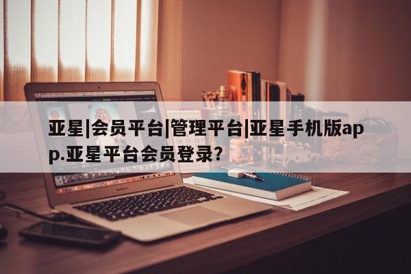 亚星官网管理平台 亚星入口亚星|会员平台|管理平台|亚星手机版app.亚星平台会员登录？