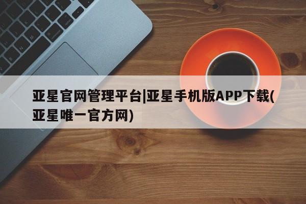亚星官网管理平台 亚星入口亚星官网管理平台|亚星手机版APP下载(亚星唯一官方网)