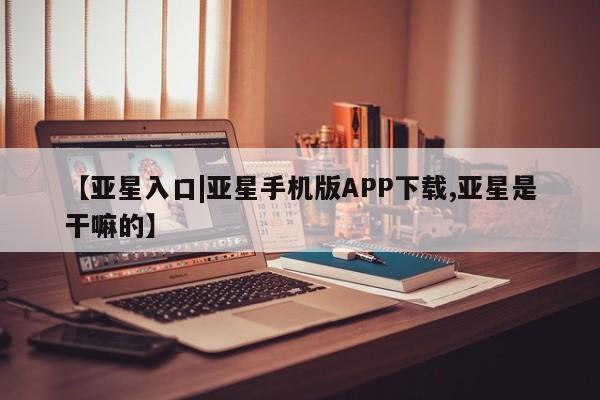 亚星官网管理平台 亚星入口【亚星入口|亚星手机版APP下载,亚星是干嘛的】