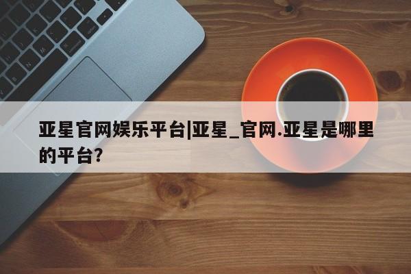 亚星官网管理平台 亚星入口亚星官网娱乐平台|亚星_官网.亚星是哪里的平台？