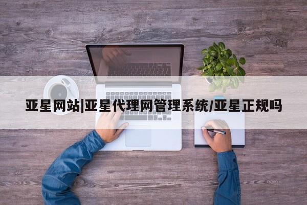 亚星官网管理平台 亚星入口亚星网站|亚星代理网管理系统/亚星正规吗