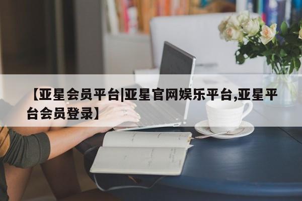 亚星官网管理平台 亚星入口【亚星会员平台|亚星官网娱乐平台,亚星平台会员登录】