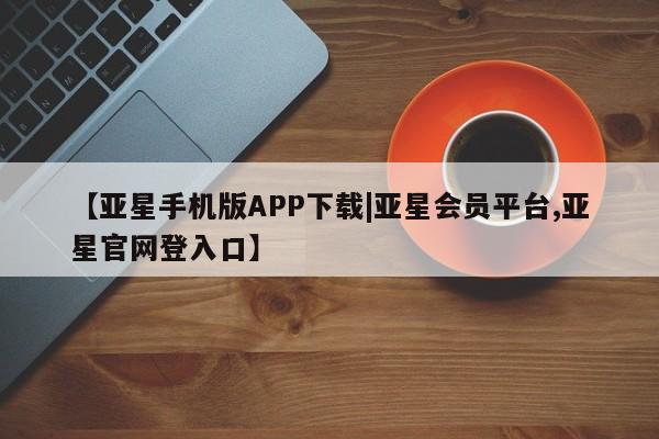 亚星官网管理平台 亚星入口【亚星手机版APP下载|亚星会员平台,亚星官网登入口】