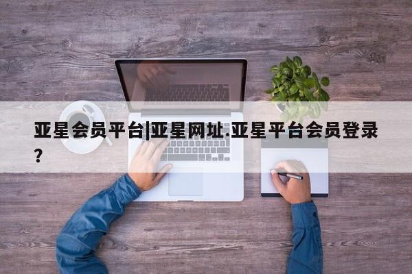 亚星官网管理平台 亚星入口亚星会员平台|亚星网址.亚星平台会员登录？