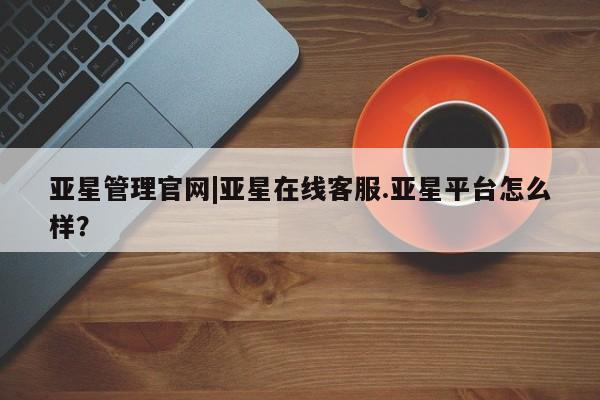 亚星官网管理平台 亚星入口亚星管理官网|亚星在线客服.亚星平台怎么样？