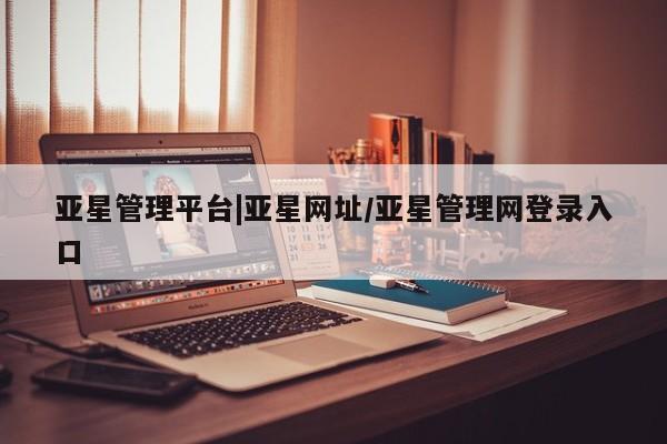 亚星官网管理平台 亚星入口亚星管理平台|亚星网址/亚星管理网登录入口