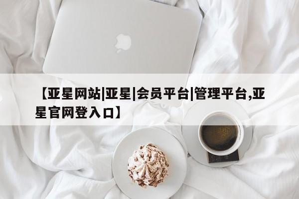 亚星官网管理平台 亚星入口【亚星网站|亚星|会员平台|管理平台,亚星官网登入口】