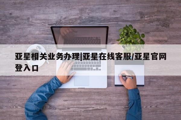 亚星官网管理平台 亚星入口亚星相关业务办理|亚星在线客服/亚星官网登入口