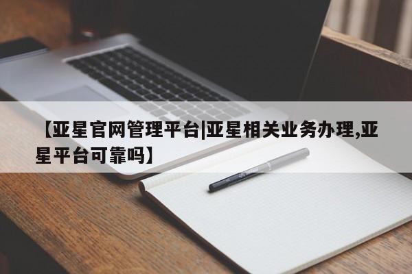 亚星官网管理平台 亚星入口【亚星官网管理平台|亚星相关业务办理,亚星平台可靠吗】