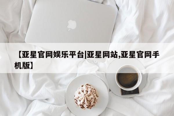 亚星官网管理平台 亚星入口【亚星官网娱乐平台|亚星网站,亚星官网手机版】