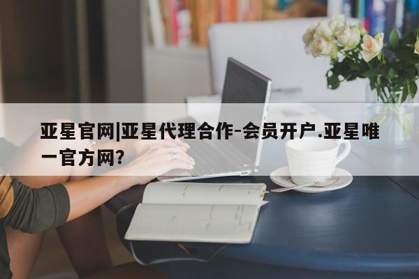 亚星官网管理平台 亚星入口亚星官网|亚星代理合作-会员开户.亚星唯一官方网？