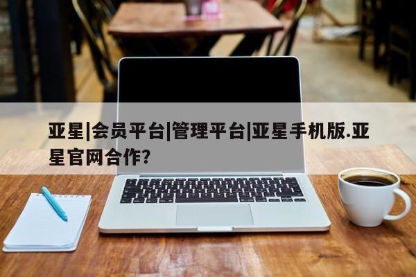 亚星官网管理平台 亚星入口亚星|会员平台|管理平台|亚星手机版.亚星官网合作？