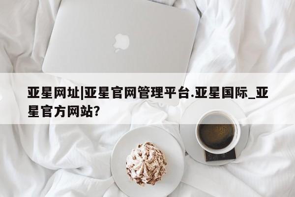 亚星官网管理平台 亚星入口亚星网址|亚星官网管理平台.亚星国际_亚星官方网站？