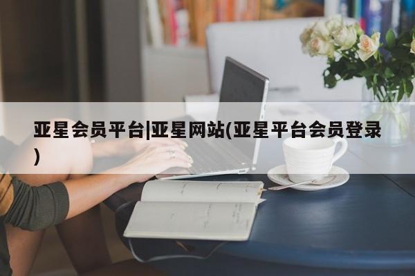亚星官网管理平台 亚星入口亚星会员平台|亚星网站(亚星平台会员登录)