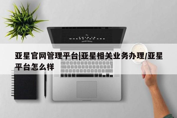 亚星官网管理平台 亚星入口亚星官网管理平台|亚星相关业务办理/亚星平台怎么样