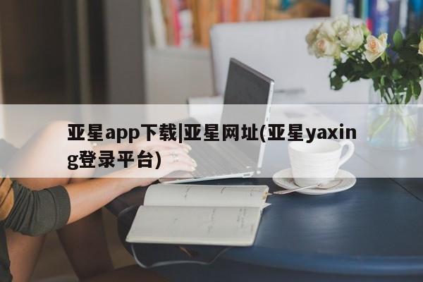 亚星官网管理平台 亚星入口亚星app下载|亚星网址(亚星yaxing登录平台)