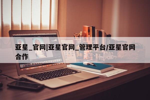 亚星官网管理平台 亚星入口亚星_官网|亚星官网_管理平台/亚星官网合作