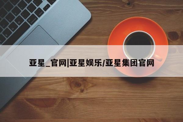 亚星官网管理平台 亚星入口亚星_官网|亚星娱乐/亚星集团官网