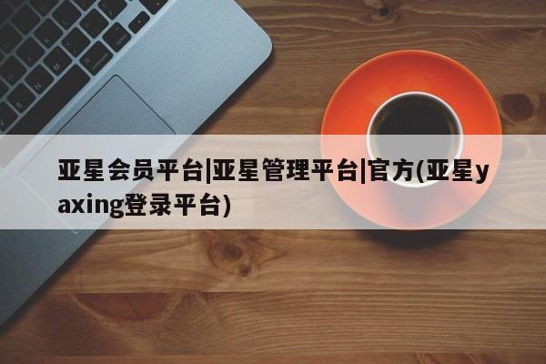 亚星官网管理平台 亚星入口亚星会员平台|亚星管理平台|官方(亚星yaxing登录平台)