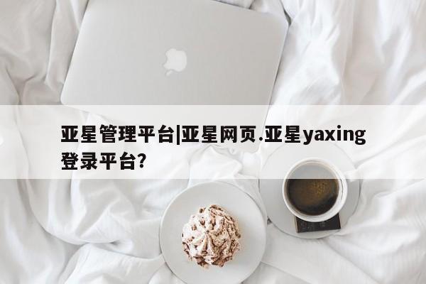 亚星官网管理平台 亚星入口亚星管理平台|亚星网页.亚星yaxing登录平台？