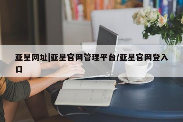 亚星官网管理平台 亚星入口亚星网址|亚星官网管理平台/亚星官网登入口