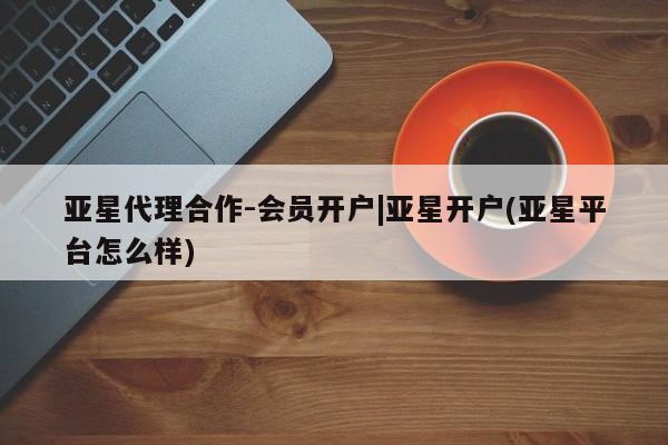 亚星官网管理平台 亚星入口亚星代理合作-会员开户|亚星开户(亚星平台怎么样)